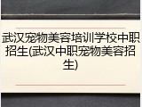 武汉宠物美容培训学校中职招生(武汉中职宠物美容招生)