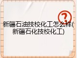 新疆石油技校化工怎么样(新疆石化技校化工)