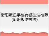 衡阳叛逆学校有哪些技校呢(衡阳叛逆技校)