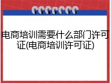 电商培训需要什么部门许可证(电商培训许可证)