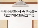 常州钟楼农业中专学校哪年成立(常州农校成立年份)