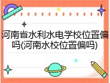 河南省水利水电学校位置偏吗(河南水校位置偏吗)