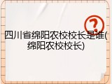 四川省绵阳农校校长是谁(绵阳农校校长)