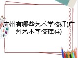广州有哪些艺术学校好(广州艺术学校推荐)