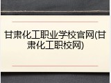 甘肃化工职业学校官网(甘肃化工职校网)