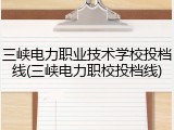 三峡电力职业技术学校投档线(三峡电力职校投档线)