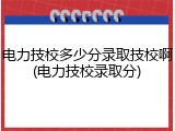 电力技校多少分录取技校啊(电力技校录取分)