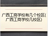 广西工商学校有几个校区(广西工商学校几校区)