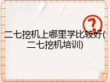 二七挖机上哪里学比较好(二七挖机培训)