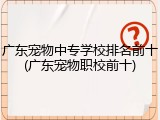 广东宠物中专学校排名前十(广东宠物职校前十)