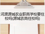 河源源城农业职高学校要住校吗(源城农高住校吗)