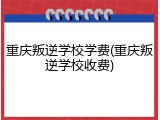 重庆叛逆学校学费(重庆叛逆学校收费)