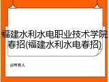 福建水利水电职业技术学院春招(福建水利水电春招)