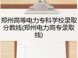 郑州高等电力专科学校录取分数线(郑州电力高专录取线)