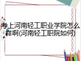 考上河南轻工职业学院怎么样啊(河南轻工职院如何)