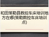 和田策勒县数控车床培训地方在哪(策勒数控车床培训点)
