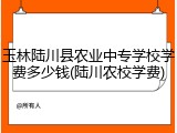 玉林陆川县农业中专学校学费多少钱(陆川农校学费)