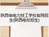 陕西省电力技工学校官网招生(陕西电校招生)