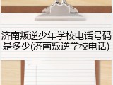 济南叛逆少年学校电话号码是多少(济南叛逆学校电话)