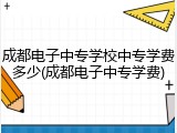 成都电子中专学校中专学费多少(成都电子中专学费)