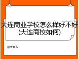 大连商业学校怎么样好不好(大连商校如何)