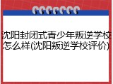 沈阳封闭式青少年叛逆学校怎么样(沈阳叛逆学校评价)