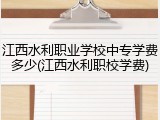 江西水利职业学校中专学费多少(江西水利职校学费)