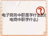 电子商务中职是学什么的(电商中职学什么)