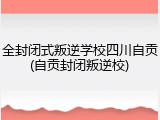 全封闭式叛逆学校四川自贡(自贡封闭叛逆校)