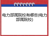 电力部属院校有哪些(电力部属院校)