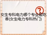 女生专科电力哪个专业最吃香(女生电力专科热门)