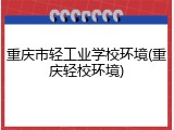 重庆市轻工业学校环境(重庆轻校环境)