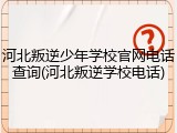河北叛逆少年学校官网电话查询(河北叛逆学校电话)