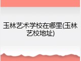 玉林艺术学校在哪里(玉林艺校地址)