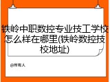 铁岭中职数控专业技工学校怎么样在哪里(铁岭数控技校地址)