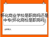怀化商业学校是职高吗还是中专(怀化商校是职高吗)