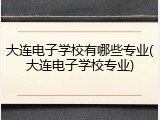 大连电子学校有哪些专业(大连电子学校专业)