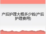 产后护理大概多少钱(产后护理费用)