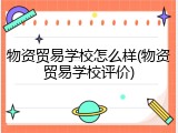 物资贸易学校怎么样(物资贸易学校评价)