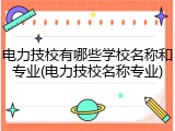 电力技校有哪些学校名称和专业(电力技校名称专业)