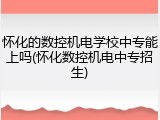 怀化的数控机电学校中专能上吗(怀化数控机电中专招生)