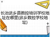 长治武乡县数控培训学校地址在哪里(武乡数控学校地址)