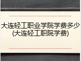 大连轻工职业学院学费多少(大连轻工职院学费)