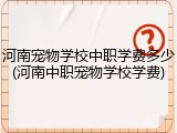 河南宠物学校中职学费多少(河南中职宠物学校学费)