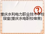 重庆水利电力职业技术学校寝室(重庆水电职校宿舍)