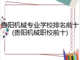 贵阳机械专业学校排名前十(贵阳机械职校前十)