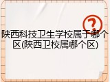 陕西科技卫生学校属于哪个区(陕西卫校属哪个区)