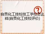 自贡化工技校技工学校怎么样(自贡化工技校评价)