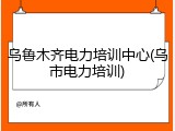 乌鲁木齐电力培训中心(乌市电力培训)