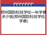 郑州国防科技学校一年学费多少钱(郑州国防科技学校学费)